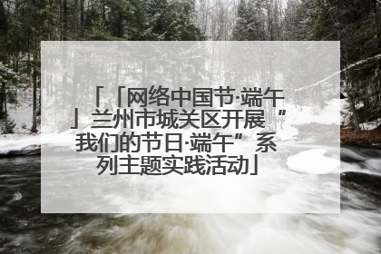 「网络中国节·端午」兰州市城关区开展“我们的节日·端午”系列主题实践活动