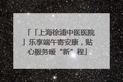 「上海徐浦中医医院」乐享端午寄安康，贴心服务暖“新”程