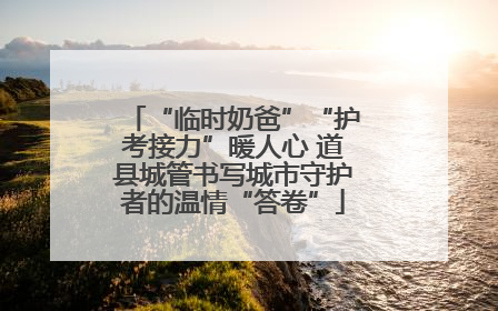 “临时奶爸”“护考接力”暖人心 道县城管书写城市守护者的温情“答卷”