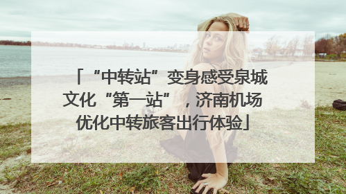“中转站”变身感受泉城文化“第一站”，济南机场优化中转旅客出行体验