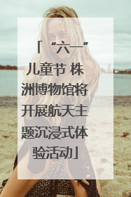 “六一”儿童节 株洲博物馆将开展航天主题沉浸式体验活动