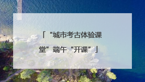 “城市考古体验课堂”端午“开课”