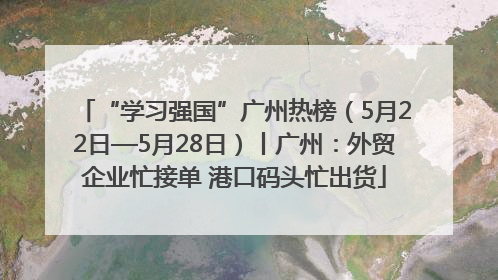“学习强国”广州热榜（5月22日—5月28日）丨广州：外贸企业忙接单 港口码头忙出货