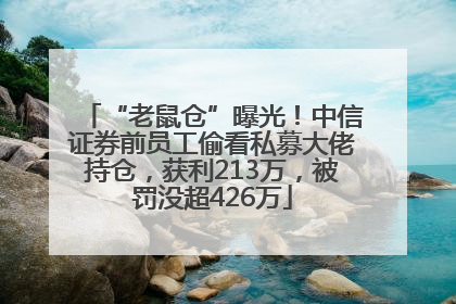 “老鼠仓”曝光！中信证券前员工偷看私募大佬持仓，获利213万，被罚没超426万