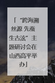 “跨海溯丝源 先蚕生古泫”主题研讨会在山西高平举办