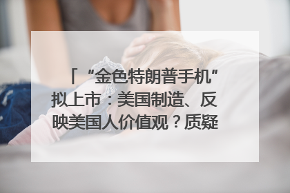 “金色特朗普手机”拟上市：美国制造、反映美国人价值观？质疑者：像天方夜谭