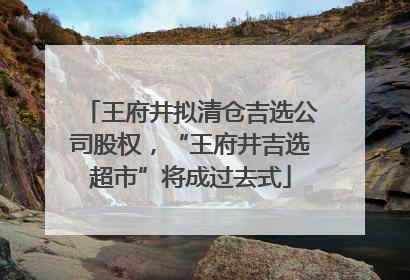 王府井拟清仓吉选公司股权，“王府井吉选超市”将成过去式