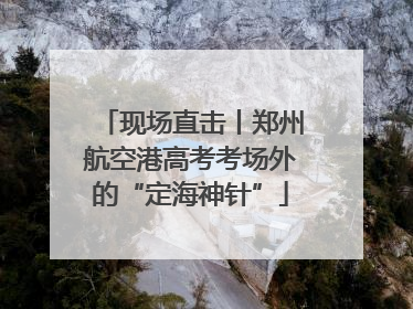 现场直击丨郑州航空港高考考场外的“定海神针”