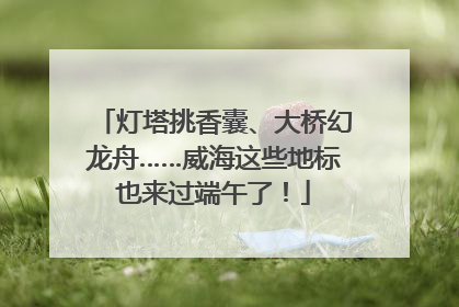 灯塔挑香囊、大桥幻龙舟……威海这些地标也来过端午了！