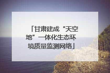 甘肃建成“天空地”一体化生态环境质量监测网络