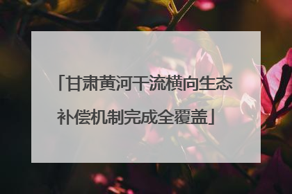 甘肃黄河干流横向生态补偿机制完成全覆盖