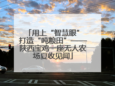 用上“智慧眼” 打造“吨粮田”——陕西宝鸡一座无人农场夏收见闻