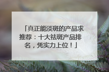 真正能淡斑的产品求推荐：十大祛斑产品排名，凭实力上位！