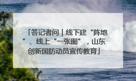 答记者问｜线下建“阵地”、线上“一张图”，山东创新国防动员宣传教育