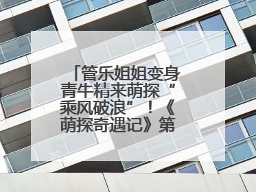 管乐姐姐变身青牛精来萌探“乘风破浪”！《萌探奇遇记》第五期全程高能