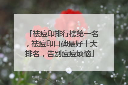 祛痘印排行榜第一名，祛痘印口碑最好十大排名，告别痘痘烦恼