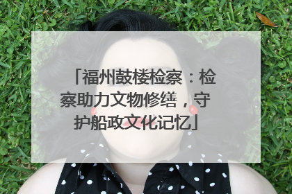 福州鼓楼检察：检察助力文物修缮，守护船政文化记忆