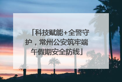 科技赋能+全警守护，常州公安筑牢端午假期安全防线