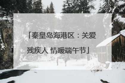 秦皇岛海港区：关爱残疾人 情暖端午节