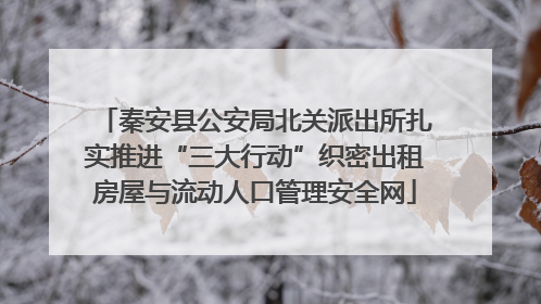 秦安县公安局北关派出所扎实推进“三大行动”织密出租房屋与流动人口管理安全网