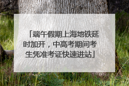 端午假期上海地铁延时加开，中高考期间考生凭准考证快速进站