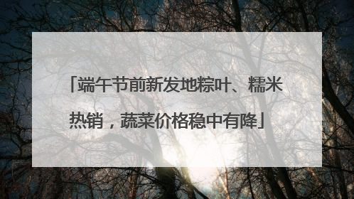 端午节前新发地粽叶、糯米热销，蔬菜价格稳中有降
