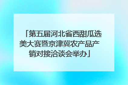 第五届河北省西甜瓜选美大赛暨京津冀农产品产销对接洽谈会举办