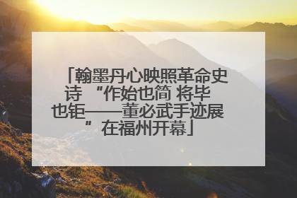 翰墨丹心映照革命史诗 “作始也简 将毕也钜——董必武手迹展”在福州开幕