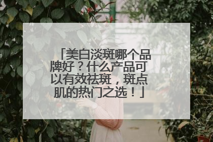 美白淡斑哪个品牌好？什么产品可以有效祛斑，斑点肌的热门之选！