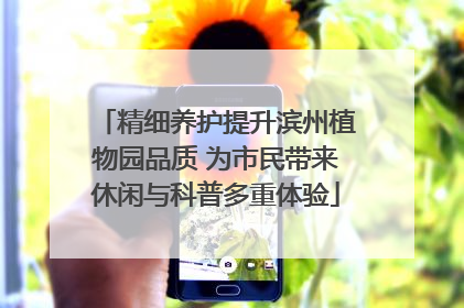 精细养护提升滨州植物园品质 为市民带来休闲与科普多重体验