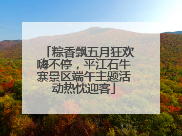 粽香飘五月狂欢嗨不停，平江石牛寨景区端午主题活动热忱迎客