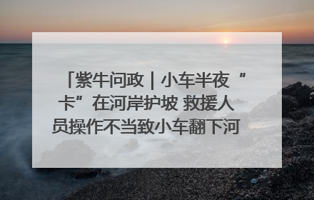 紫牛问政｜小车半夜“卡”在河岸护坡 救援人员操作不当致小车翻下河，然后直接走人了