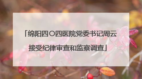 绵阳四〇四医院党委书记周云 接受纪律审查和监察调查