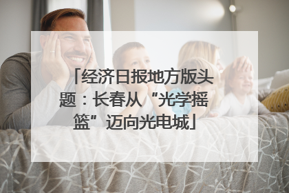 经济日报地方版头题：长春从“光学摇篮”迈向光电城