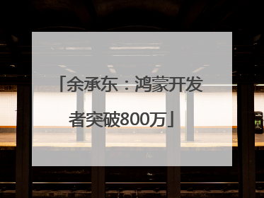 余承东：鸿蒙开发者突破800万