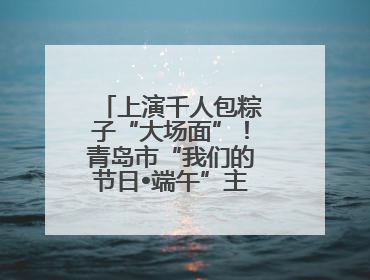 上演千人包粽子“大场面”！青岛市“我们的节日•端午”主题活动启幕