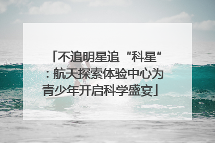 不追明星追“科星”：航天探索体验中心为青少年开启科学盛宴