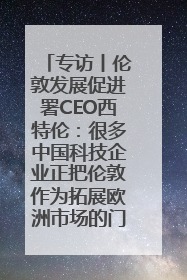 专访丨伦敦发展促进署CEO西特伦：很多中国科技企业正把伦敦作为拓展欧洲市场的门户