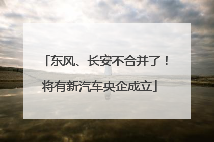东风、长安不合并了！将有新汽车央企成立