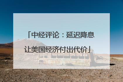 中经评论：延迟降息让美国经济付出代价