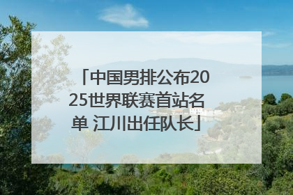中国男排公布2025世界联赛首站名单 江川出任队长