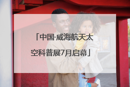 中国·威海航天太空科普展7月启幕