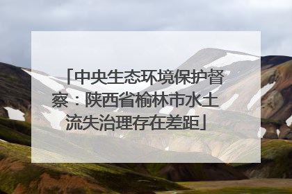 中央生态环境保护督察：陕西省榆林市水土流失治理存在差距