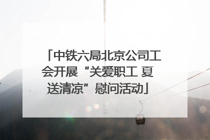 中铁六局北京公司工会开展“关爱职工 夏送清凉”慰问活动