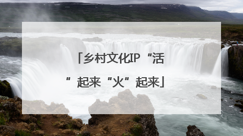 乡村文化IP“活”起来“火”起来