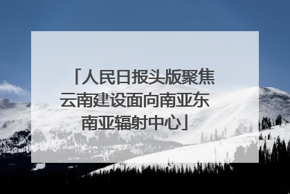 人民日报头版聚焦云南建设面向南亚东南亚辐射中心