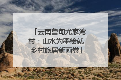 云南鲁甸尤家湾村：山水为墨绘就乡村旅居新画卷