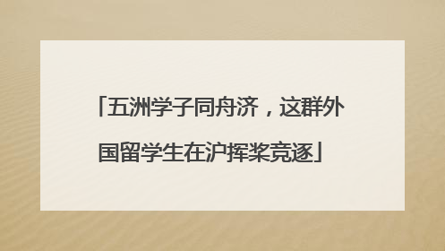 五洲学子同舟济，这群外国留学生在沪挥桨竞逐