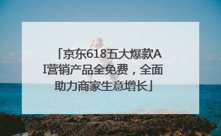 京东618五大爆款AI营销产品全免费，全面助力商家生意增长