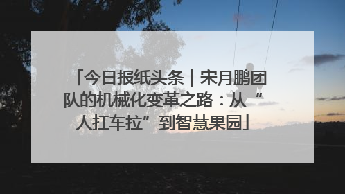 今日报纸头条｜宋月鹏团队的机械化变革之路：从“人扛车拉”到智慧果园